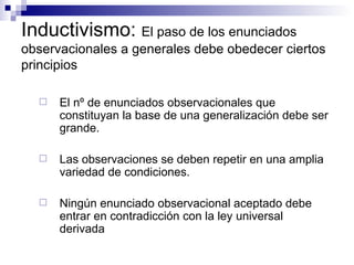 Inductivismo:  El paso de los enunciados observacionales a generales debe obedecer ciertos principios El nº de enunciados observacionales que constituyan la base de una generalización debe ser grande. Las observaciones se deben repetir en una amplia variedad de condiciones.  Ningún enunciado observacional aceptado debe entrar en contradicción con la ley universal derivada 