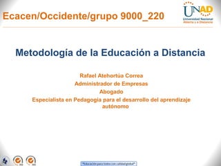 Ecacen/Occidente/grupo 9000_220


  Metodología de la Educación a Distancia

                       Rafael Atehortúa Correa
                     Administrador de Empresas
                              Abogado
     Especialista en Pedagogía para el desarrollo del aprendizaje
                               autónomo
 