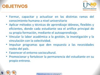 OBJETIVOS

 • Formar, capacitar y actualizar en las distintas ramas del
   conocimiento humano a nivel universitario
 • Aplicar métodos y técnicas de aprendizaje idóneos, flexibles y
   eficientes, donde cada estudiante sea el artífice principal de
   su propia formación, mediante el autoaprendizaje.
 • Vincular la labor académica a la gestión, la investigación y la
   vinculación con la colectividad.
 • Impulsar programas que den respuesta a las necesidades
   reales del país.
 • Favorecer el entorno sociocultural.
 • Promocionar y fortalecer la permanencia del estudiante en su
   propio entrono.
 