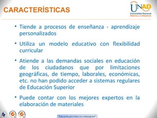 CARACTERÍSTICAS

  • Tiende a procesos de enseñanza - aprendizaje
    personalizados
  • Utiliza un modelo educativo con flexibilidad
    curricular
  • Atiende a las demandas sociales en educación
    de los ciudadanos que por limitaciones
    geográficas, de tiempo, laborales, económicas,
    etc. no han podido acceder a sistemas regulares
    de Educación Superior
  • Puede contar con los mejores expertos en la
    elaboración de materiales
 