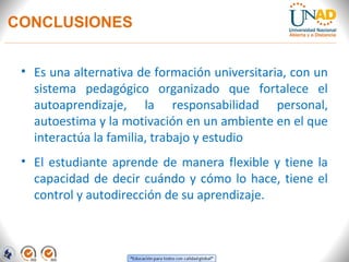 CONCLUSIONES


 • Es una alternativa de formación universitaria, con un
   sistema pedagógico organizado que fortalece el
   autoaprendizaje, la responsabilidad personal,
   autoestima y la motivación en un ambiente en el que
   interactúa la familia, trabajo y estudio
 • El estudiante aprende de manera flexible y tiene la
   capacidad de decir cuándo y cómo lo hace, tiene el
   control y autodirección de su aprendizaje.
 