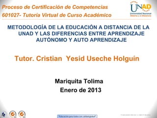 Proceso de Certificación de Competencias
601027- Tutoría Virtual de Curso Académico

  METODOLOGÍA DE LA EDUCACIÓN A DISTANCIA DE LA
     UNAD Y LAS DIFERENCIAS ENTRE APRENDIZAJE
          AUTÓNOMO Y AUTO APRENDIZAJE


    Tutor. Cristian Yesid Useche Holguín


                    Mariquita Tolima
                     Enero de 2013


                                             FI-GQ-GCMU-004-015 V. 000-27-08-2011
 