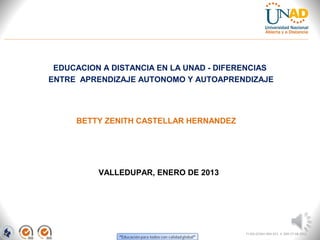 EDUCACION A DISTANCIA EN LA UNAD - DIFERENCIAS
ENTRE APRENDIZAJE AUTONOMO Y AUTOAPRENDIZAJE




     BETTY ZENITH CASTELLAR HERNANDEZ




          VALLEDUPAR, ENERO DE 2013




                                         FI-GQ-GCMU-004-015 V. 000-27-08-2011
 