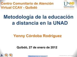Centro Comunitario de Atención
Virtual CCAV - Quibdó

 Metodología de la educación
    a distancia en la UNAD

       Yenny Córdoba Rodríguez

         Quibdó, 27 de enero de 2012

                                       FI-GQ-GCMU-004-015 V. 000-27-08-2011
 