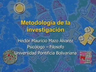Metodología de la investigación Héctor Mauricio Mazo Álvarez Psicólogo – Filosofo Universidad Pontificia Bolivariana 