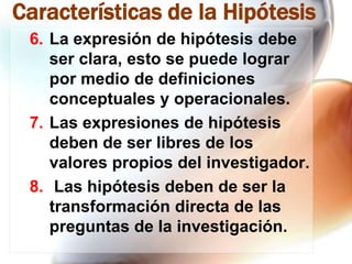 Características de la Hipótesis
6. La expresión de hipótesis debe
ser clara, esto se puede lograr
por medio de definiciones
conceptuales y operacionales.
7. Las expresiones de hipótesis
deben de ser libres de los
valores propios del investigador.
8. Las hipótesis deben de ser la
transformación directa de las
preguntas de la investigación.

 