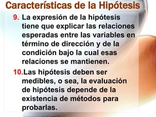 Características de la Hipótesis
9. La expresión de la hipótesis
tiene que explicar las relaciones
esperadas entre las variables en
término de dirección y de la
condición bajo la cual esas
relaciones se mantienen.
10.Las hipótesis deben ser
medibles, o sea, la evaluación
de hipótesis depende de la
existencia de métodos para
probarlas.

 