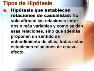 Tipos de Hipótesis
e. Hipótesis que establecen
relaciones de causalidad: No
solo afirman las relaciones entre
dos o más variables y como se dan
esas relaciones, sino que además
proponen un sentido de
entendimiento de ellas, todas estas
establecen relaciones de causaefecto.

 