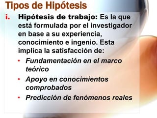 Tipos de Hipótesis
i.

Hipótesis de trabajo: Es la que
está formulada por el investigador
en base a su experiencia,
conocimiento e ingenio. Esta
implica la satisfacción de:
• Fundamentación en el marco
teórico
• Apoyo en conocimientos
comprobados
• Predicción de fenómenos reales

 
