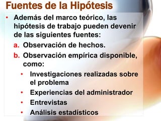 Fuentes de la Hipótesis
• Además del marco teórico, las
hipótesis de trabajo pueden devenir
de las siguientes fuentes:
a. Observación de hechos.
b. Observación empírica disponible,
como:
• Investigaciones realizadas sobre
el problema
• Experiencias del administrador
• Entrevistas
• Análisis estadísticos

 