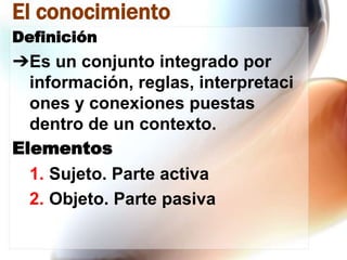 El conocimiento
Definición

➔Es un conjunto integrado por
información, reglas, interpretaci
ones y conexiones puestas
dentro de un contexto.
Elementos
1. Sujeto. Parte activa
2. Objeto. Parte pasiva

 