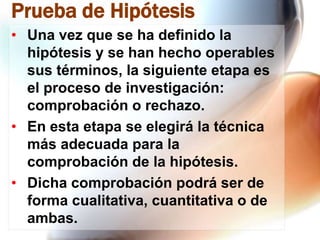 Prueba de Hipótesis
• Una vez que se ha definido la
hipótesis y se han hecho operables
sus términos, la siguiente etapa es
el proceso de investigación:
comprobación o rechazo.
• En esta etapa se elegirá la técnica
más adecuada para la
comprobación de la hipótesis.
• Dicha comprobación podrá ser de
forma cualitativa, cuantitativa o de
ambas.

 