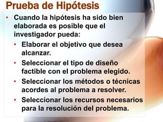 Prueba de Hipótesis
• Cuando la hipótesis ha sido bien
elaborada es posible que el
investigador pueda:
• Elaborar el objetivo que desea
alcanzar.
• Seleccionar el tipo de diseño
factible con el problema elegido.
• Seleccionar los métodos o técnicas
acordes al problema a resolver.
• Seleccionar los recursos necesarios
para la resolución del problema.

 