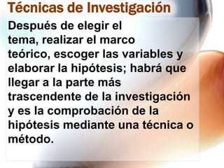 Técnicas de Investigación
Después de elegir el
tema, realizar el marco
teórico, escoger las variables y
elaborar la hipótesis; habrá que
llegar a la parte más
trascendente de la investigación
y es la comprobación de la
hipótesis mediante una técnica o
método.

 