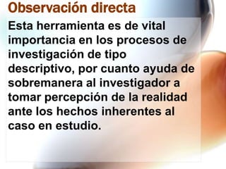 Observación directa
Esta herramienta es de vital
importancia en los procesos de
investigación de tipo
descriptivo, por cuanto ayuda de
sobremanera al investigador a
tomar percepción de la realidad
ante los hechos inherentes al
caso en estudio.

 