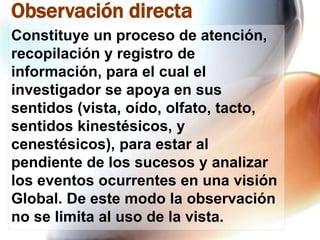Observación directa
Constituye un proceso de atención,
recopilación y registro de
información, para el cual el
investigador se apoya en sus
sentidos (vista, oído, olfato, tacto,
sentidos kinestésicos, y
cenestésicos), para estar al
pendiente de los sucesos y analizar
los eventos ocurrentes en una visión
Global. De este modo la observación
no se limita al uso de la vista.

 