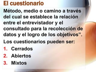 El cuestionario
Método, medio o camino a través
del cual se establece la relación
entre el entrevistador y el
consultado para la recolección de
datos y el logro de los objetivos”.
Los cuestionarios pueden ser:
1. Cerrados
2. Abiertos
3. Mixtos

 