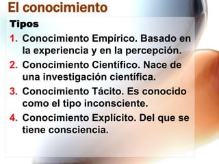 El conocimiento
Tipos

1. Conocimiento Empírico. Basado en
la experiencia y en la percepción.
2. Conocimiento Científico. Nace de
una investigación científica.
3. Conocimiento Tácito. Es conocido
como el tipo inconsciente.
4. Conocimiento Explícito. Del que se
tiene consciencia.

 