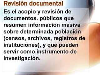 Revisión documental
Es el acopio y revisión de
documentos. públicos que
resumen información masiva
sobre determinada población
(censos, archivos, registros de
instituciones), y que pueden
servir como instrumento de
investigación.

 