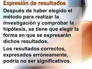 Expresión de resultados
Después de haber elegido el
método para realizar la
investigación y comprobar la
hipótesis, se tiene que elegir la
forma en que se expresarán
dichos resultados.
Los resultados correctos,
expresados erróneamente,
podría no ser significativos.

 