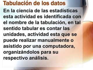 Tabulación de los datos
En la ciencia de las estadísticas
esta actividad es identificada con
el nombre de la tabulación, en tal
sentido tabular es contar las
unidades, actividad esta que se
puede realizar manualmente o
asistido por una computadora,
organizándolos para su
respectivo análisis.

 