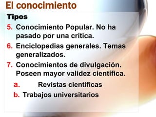 El conocimiento
Tipos

5. Conocimiento Popular. No ha
pasado por una crítica.
6. Enciclopedias generales. Temas
generalizados.
7. Conocimientos de divulgación.
Poseen mayor validez científica.

a.

Revistas científicas
b. Trabajos universitarios

 