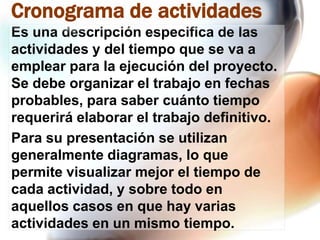 Cronograma de actividades
Es una descripción especifica de las
actividades y del tiempo que se va a
emplear para la ejecución del proyecto.
Se debe organizar el trabajo en fechas
probables, para saber cuánto tiempo
requerirá elaborar el trabajo definitivo.
Para su presentación se utilizan
generalmente diagramas, lo que
permite visualizar mejor el tiempo de
cada actividad, y sobre todo en
aquellos casos en que hay varias
actividades en un mismo tiempo.

 