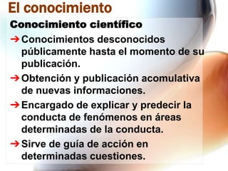 El conocimiento
Conocimiento científico
➔ Conocimientos desconocidos
públicamente hasta el momento de su
publicación.
➔ Obtención y publicación acomulativa
de nuevas informaciones.
➔ Encargado de explicar y predecir la
conducta de fenómenos en áreas
determinadas de la conducta.
➔ Sirve de guía de acción en
determinadas cuestiones.

 