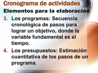 Cronograma de actividades
Elementos para la elaboración
3. Los programas: Secuencia
cronológica de pasos para
lograr un objetivo, donde la
variable fundamental es el
tiempo.
4. Los presupuestos: Estimación
cuantitativa de los pasos de un
programa.

 