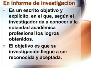 En informe de investigación
• Es un escrito objetivo y
explícito, en el que, según el
investigador da a conocer a la
sociedad académica
profesional los logros
obtenidos.
• El objetivo es que su
investigación llegue a ser
reconocida y aceptada.

 