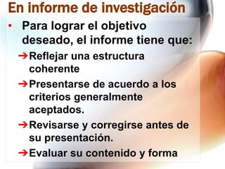 En informe de investigación
• Para lograr el objetivo
deseado, el informe tiene que:
➔Reflejar una estructura
coherente
➔Presentarse de acuerdo a los
criterios generalmente
aceptados.
➔Revisarse y corregirse antes de
su presentación.
➔Evaluar su contenido y forma

 