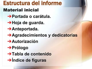 Estructura del informe
Material inicial
➔Portada o carátula.
➔Hoja de guarda.
➔Anteportada.
➔Agradecimientos y dedicatorias
➔Autorización
➔Prólogo
➔Tabla de contenido
➔Índice de figuras

 