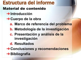 Estructura del informe
Material de contenido
➔ Introducción
➔ Cuerpo de la obra
a. Marco de referencia del problema
b. Metodología de la investigación
c. Presentación y análisis de la
investigación
d. Resultados
➔ Conclusiones y recomendaciones
➔ Bibliografía

 