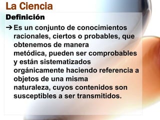 La Ciencia
Definición
➔ Es un conjunto de conocimientos
racionales, ciertos o probables, que
obtenemos de manera
metódica, pueden ser comprobables
y están sistematizados
orgánicamente haciendo referencia a
objetos de una misma
naturaleza, cuyos contenidos son
susceptibles a ser transmitidos.

 