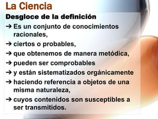 La Ciencia
Desgloce de la definición
➔ Es un conjunto de conocimientos
racionales,
➔ ciertos o probables,
➔ que obtenemos de manera metódica,
➔ pueden ser comprobables
➔ y están sistematizados orgánicamente
➔ haciendo referencia a objetos de una
misma naturaleza,
➔ cuyos contenidos son susceptibles a
ser transmitidos.

 