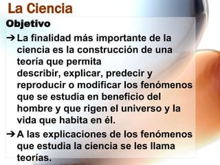 La Ciencia
Objetivo
➔ La finalidad más importante de la
ciencia es la construcción de una
teoría que permita
describir, explicar, predecir y
reproducir o modificar los fenómenos
que se estudia en beneficio del
hombre y que rigen el universo y la
vida que habita en él.
➔ A las explicaciones de los fenómenos
que estudia la ciencia se les llama
teorías.

 