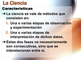 La Ciencia
Características
➔ La ciencia se vale de métodos que
consisten en:
1. Una o varias etapas de observación
y experimentación
2. Una o varias etapas de
interpretación de dichos datos.
➔ Estas dos fases no necesariamente
son consecutivas, sino que se
interelacionan entre sí.

 