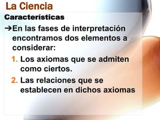 La Ciencia
Características

➔En las fases de interpretación
encontramos dos elementos a
considerar:
1. Los axiomas que se admiten
como ciertos.
2. Las relaciones que se
establecen en dichos axiomas

 