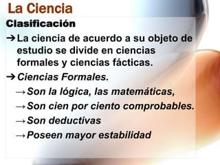 La Ciencia
Clasificación

➔La ciencia de acuerdo a su objeto de
estudio se divide en ciencias
formales y ciencias fácticas.
➔Ciencias Formales.
→Son la lógica, las matemáticas,
→Son cien por ciento comprobables.
→Son deductivas
→Poseen mayor estabilidad

 