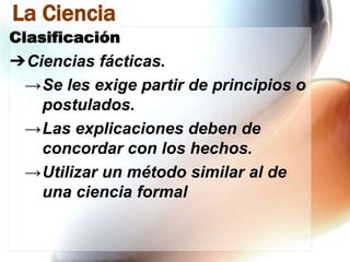 La Ciencia
Clasificación

➔Ciencias fácticas.
→Se les exige partir de principios o
postulados.
→Las explicaciones deben de
concordar con los hechos.
→Utilizar un método similar al de
una ciencia formal

 