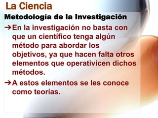 La Ciencia
Metodología de la Investigación

➔En la investigación no basta con
que un científico tenga algún
método para abordar los
objetivos, ya que hacen falta otros
elementos que operativicen dichos
métodos.
➔A estos elementos se les conoce
como teorías.

 