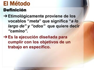 El Método
Definición
➔ Etimológicamente proviene de los
vocablos “meta” que significa “a lo
largo de” y “odos” que quiere decir
“camino”.
➔ Es la ejecución diseñada para
cumplir con los objetivos de un
trabajo en específico.

 