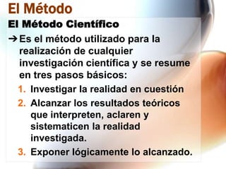 El Método
El Método Científico
➔ Es el método utilizado para la
realización de cualquier
investigación científica y se resume
en tres pasos básicos:
1. Investigar la realidad en cuestión
2. Alcanzar los resultados teóricos
que interpreten, aclaren y
sistematicen la realidad
investigada.
3. Exponer lógicamente lo alcanzado.

 