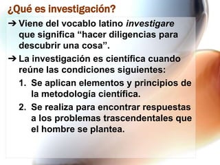 ¿Qué es investigación?
➔ Viene del vocablo latino investigare
que significa “hacer diligencias para
descubrir una cosa”.
➔ La investigación es científica cuando
reúne las condiciones siguientes:
1. Se aplican elementos y principios de
la metodología científica.
2. Se realiza para encontrar respuestas
a los problemas trascendentales que
el hombre se plantea.

 