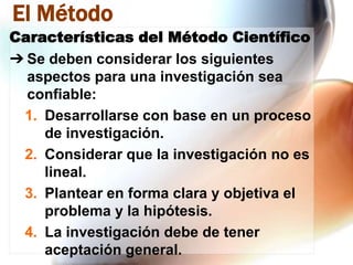 El Método
Características del Método Científico
➔ Se deben considerar los siguientes
aspectos para una investigación sea
confiable:
1. Desarrollarse con base en un proceso
de investigación.
2. Considerar que la investigación no es
lineal.
3. Plantear en forma clara y objetiva el
problema y la hipótesis.
4. La investigación debe de tener
aceptación general.

 