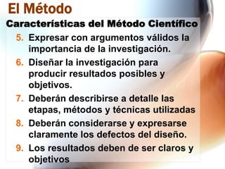 El Método
Características del Método Científico
5. Expresar con argumentos válidos la
importancia de la investigación.
6. Diseñar la investigación para
producir resultados posibles y
objetivos.
7. Deberán describirse a detalle las
etapas, métodos y técnicas utilizadas
8. Deberán considerarse y expresarse
claramente los defectos del diseño.
9. Los resultados deben de ser claros y
objetivos

 