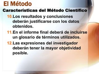 El Método
Características del Método Científico
10.Los resultados y conclusiones
deberán justificarse con los datos
obtenidos.
11.En el informe final deberá de incluirse
un glosario de términos utilizados.
12.Las expresiones del investigador
deberán tener la mayor objetividad
posible.

 