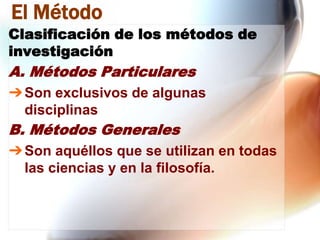 El Método
Clasificación de los métodos de
investigación

A. Métodos Particulares
➔ Son exclusivos de algunas
disciplinas

B. Métodos Generales
➔ Son aquéllos que se utilizan en todas
las ciencias y en la filosofía.

 