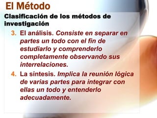 El Método
Clasificación de los métodos de
investigación

3. El análisis. Consiste en separar en
partes un todo con el fin de
estudiarlo y comprenderlo
completamente observando sus
interrelaciones.
4. La síntesis. Implica la reunión lógica
de varias partes para integrar con
ellas un todo y entenderlo
adecuadamente.

 