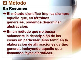 El Método
En Resumen
➔ El método científico implica siempre
aquello que, en términos
generales, podemos denominar
abstracción.
➔ En un método que no busca
solamente la descripción de las
cosas en particular, sino también la
elaboración de afirmaciones de tipo
general, incluyendo aquello que
llamamos leyes científicas.

 